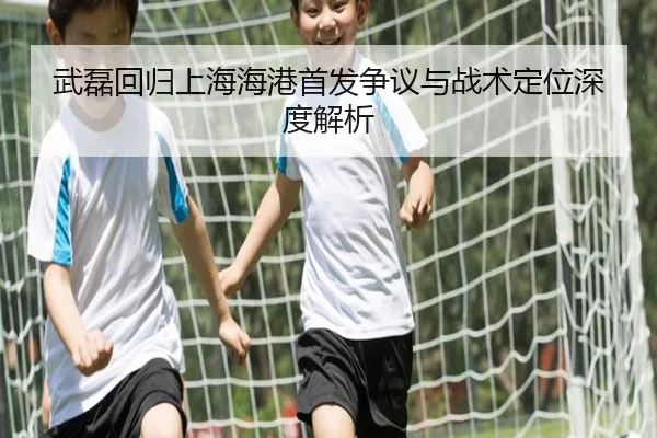武磊回归上海海港首发争议与战术定位深度解析